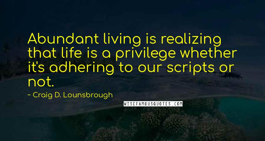 Craig D. Lounsbrough Quotes: Abundant living is realizing that life is a privilege whether it's adhering to our scripts or not.