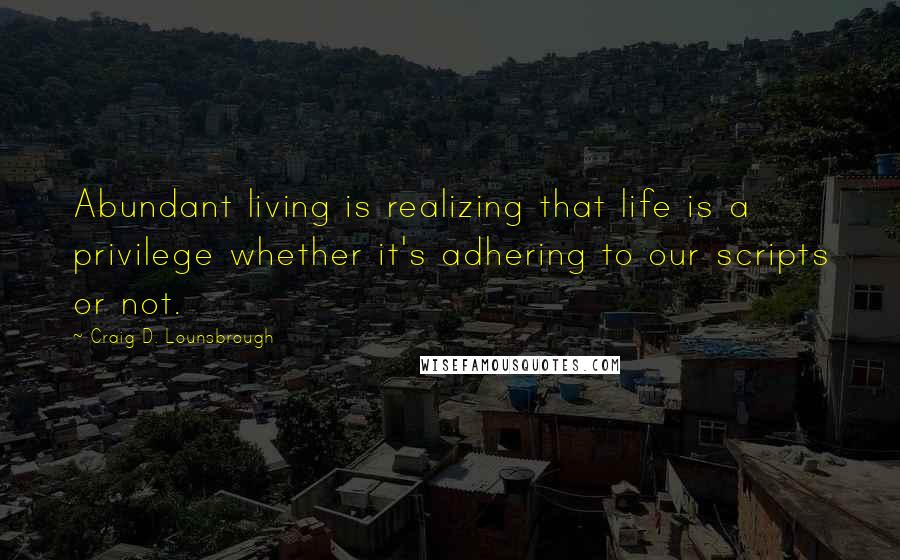 Craig D. Lounsbrough Quotes: Abundant living is realizing that life is a privilege whether it's adhering to our scripts or not.