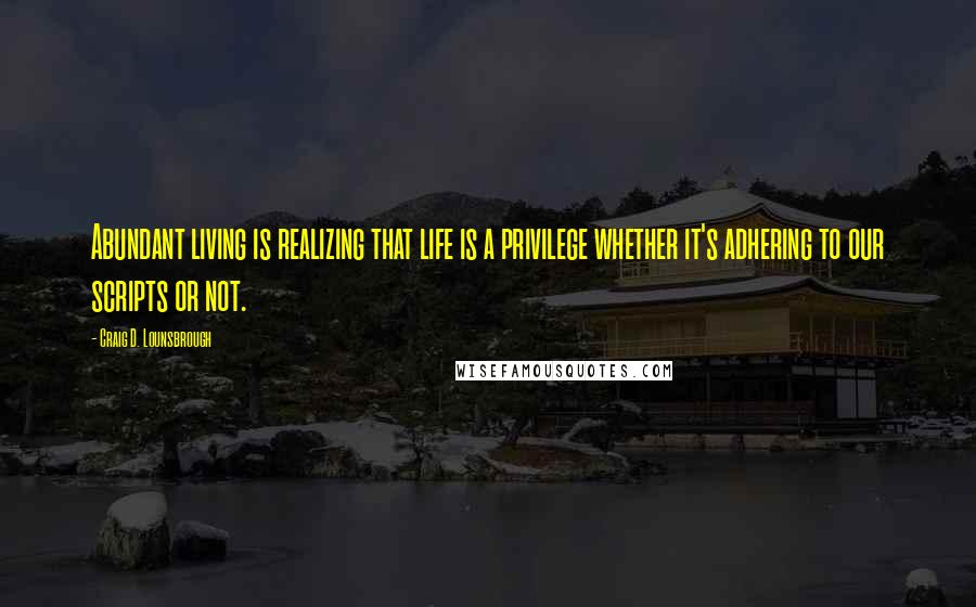 Craig D. Lounsbrough Quotes: Abundant living is realizing that life is a privilege whether it's adhering to our scripts or not.