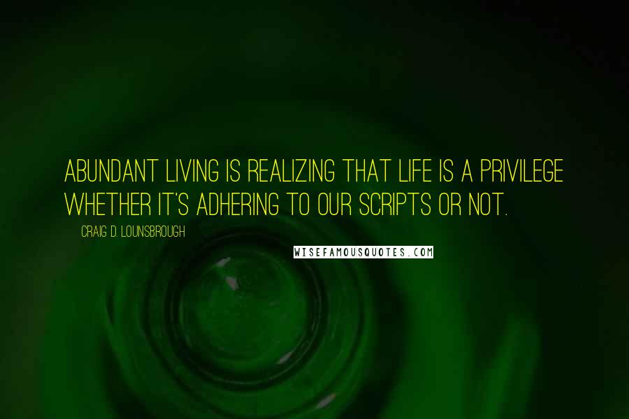 Craig D. Lounsbrough Quotes: Abundant living is realizing that life is a privilege whether it's adhering to our scripts or not.