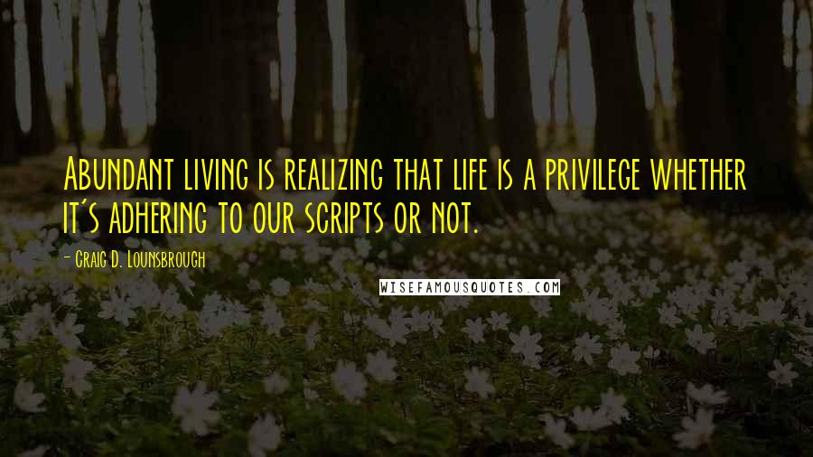 Craig D. Lounsbrough Quotes: Abundant living is realizing that life is a privilege whether it's adhering to our scripts or not.