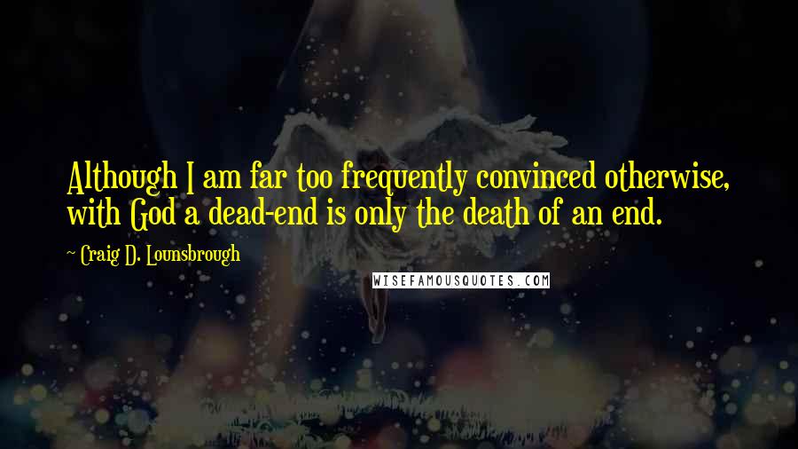 Craig D. Lounsbrough Quotes: Although I am far too frequently convinced otherwise, with God a dead-end is only the death of an end.