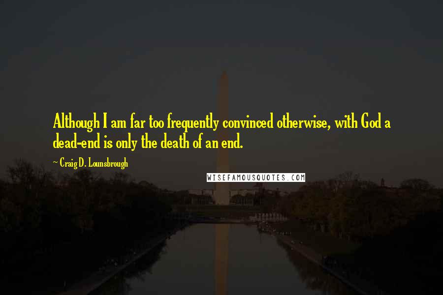 Craig D. Lounsbrough Quotes: Although I am far too frequently convinced otherwise, with God a dead-end is only the death of an end.