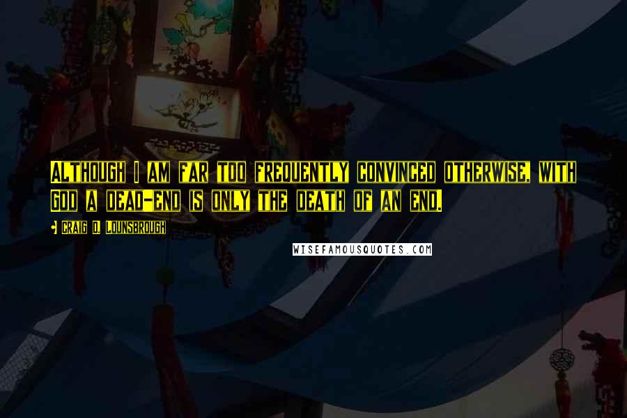 Craig D. Lounsbrough Quotes: Although I am far too frequently convinced otherwise, with God a dead-end is only the death of an end.