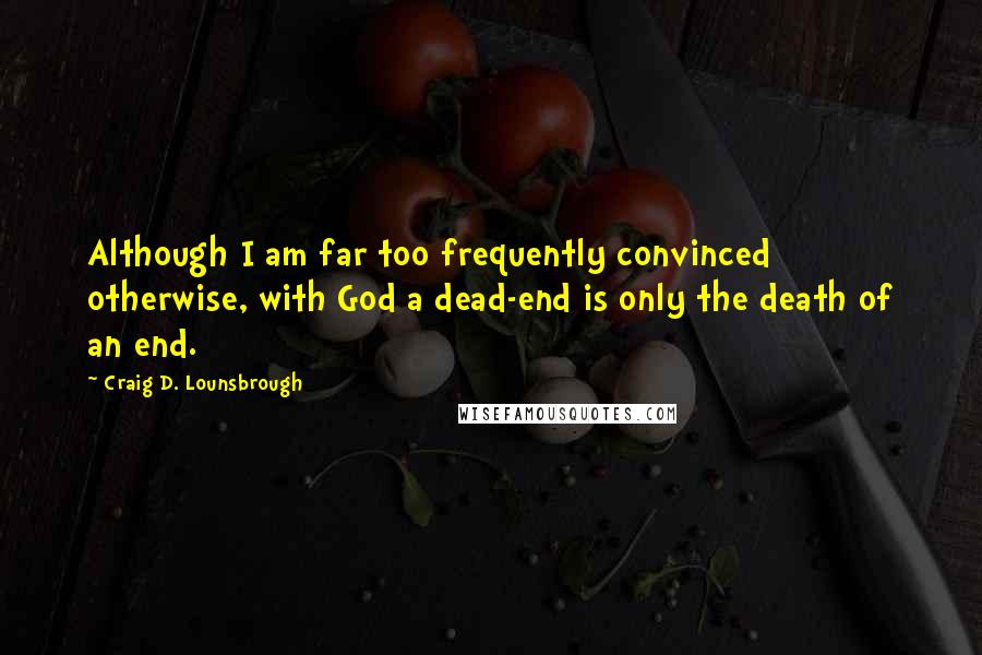 Craig D. Lounsbrough Quotes: Although I am far too frequently convinced otherwise, with God a dead-end is only the death of an end.