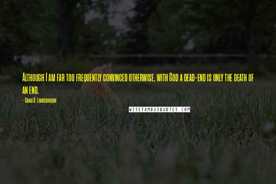 Craig D. Lounsbrough Quotes: Although I am far too frequently convinced otherwise, with God a dead-end is only the death of an end.