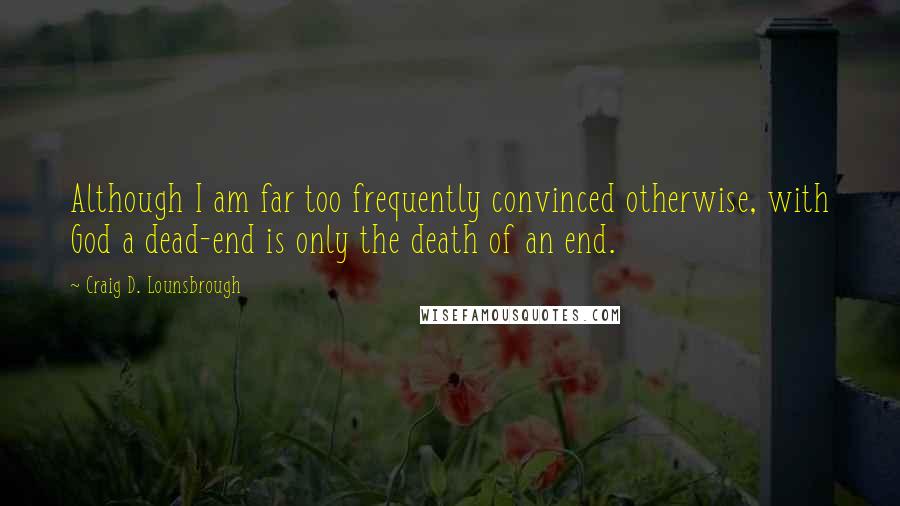 Craig D. Lounsbrough Quotes: Although I am far too frequently convinced otherwise, with God a dead-end is only the death of an end.