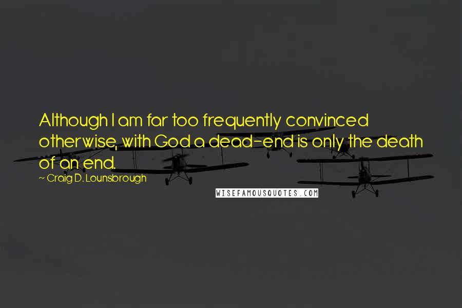 Craig D. Lounsbrough Quotes: Although I am far too frequently convinced otherwise, with God a dead-end is only the death of an end.