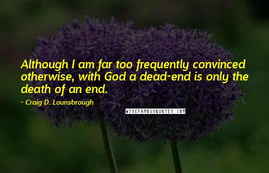 Craig D. Lounsbrough Quotes: Although I am far too frequently convinced otherwise, with God a dead-end is only the death of an end.