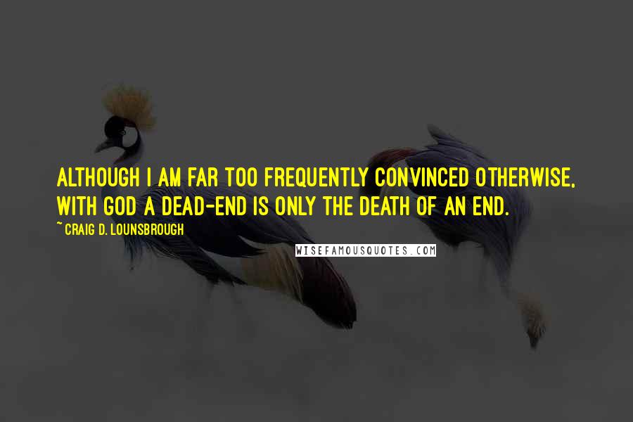 Craig D. Lounsbrough Quotes: Although I am far too frequently convinced otherwise, with God a dead-end is only the death of an end.