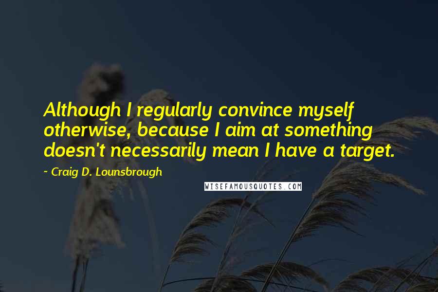 Craig D. Lounsbrough Quotes: Although I regularly convince myself otherwise, because I aim at something doesn't necessarily mean I have a target.