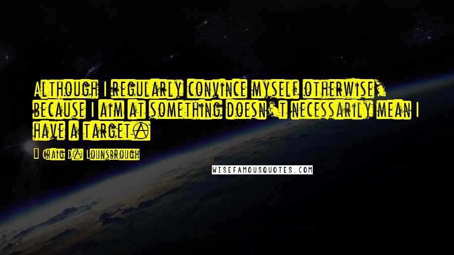 Craig D. Lounsbrough Quotes: Although I regularly convince myself otherwise, because I aim at something doesn't necessarily mean I have a target.