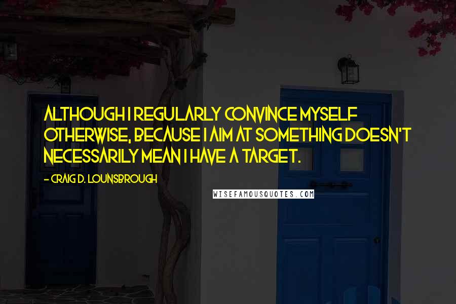 Craig D. Lounsbrough Quotes: Although I regularly convince myself otherwise, because I aim at something doesn't necessarily mean I have a target.
