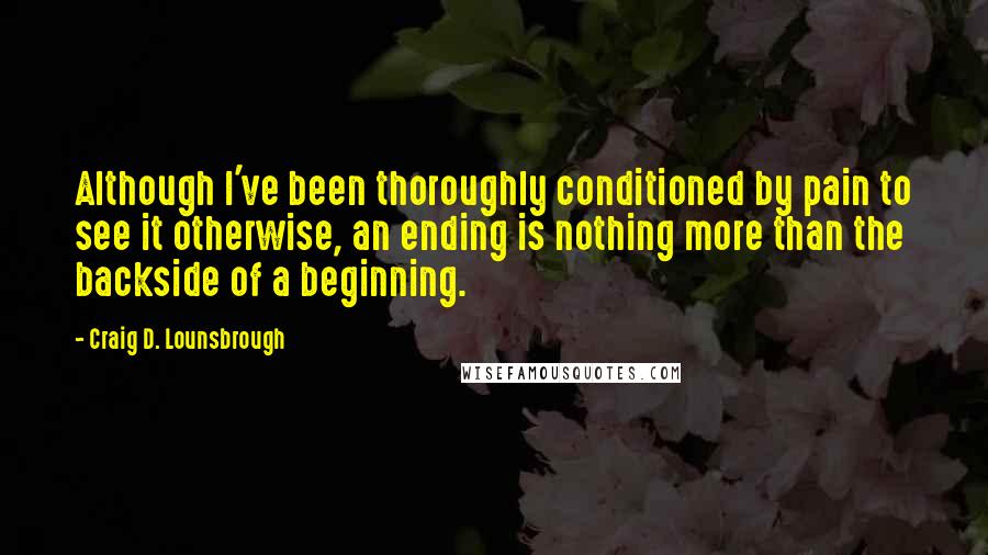 Craig D. Lounsbrough Quotes: Although I've been thoroughly conditioned by pain to see it otherwise, an ending is nothing more than the backside of a beginning.