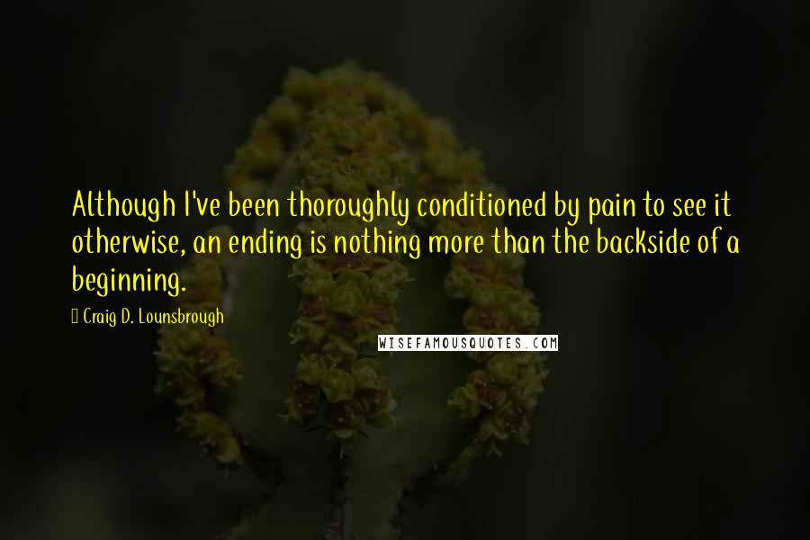 Craig D. Lounsbrough Quotes: Although I've been thoroughly conditioned by pain to see it otherwise, an ending is nothing more than the backside of a beginning.