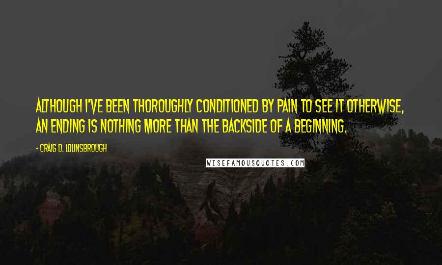Craig D. Lounsbrough Quotes: Although I've been thoroughly conditioned by pain to see it otherwise, an ending is nothing more than the backside of a beginning.