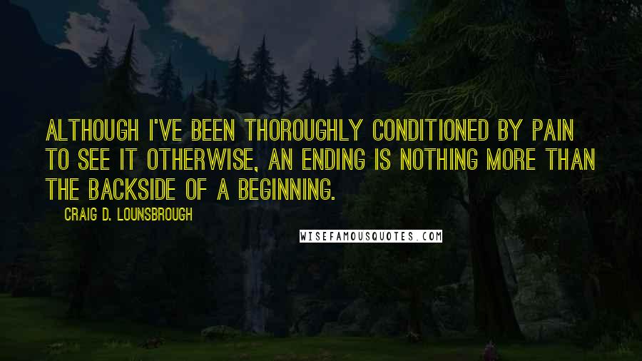 Craig D. Lounsbrough Quotes: Although I've been thoroughly conditioned by pain to see it otherwise, an ending is nothing more than the backside of a beginning.