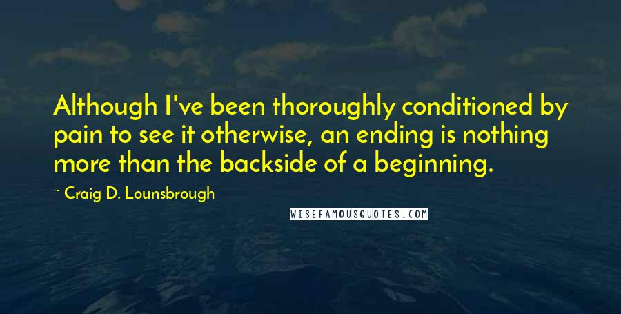 Craig D. Lounsbrough Quotes: Although I've been thoroughly conditioned by pain to see it otherwise, an ending is nothing more than the backside of a beginning.