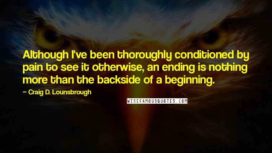 Craig D. Lounsbrough Quotes: Although I've been thoroughly conditioned by pain to see it otherwise, an ending is nothing more than the backside of a beginning.