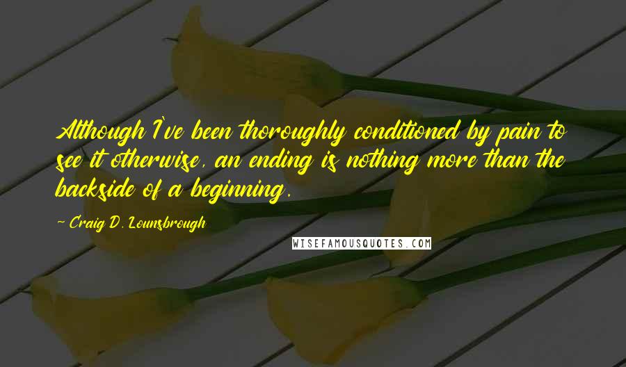 Craig D. Lounsbrough Quotes: Although I've been thoroughly conditioned by pain to see it otherwise, an ending is nothing more than the backside of a beginning.