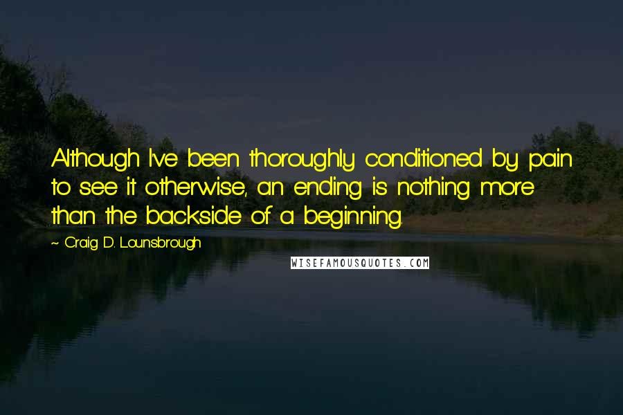 Craig D. Lounsbrough Quotes: Although I've been thoroughly conditioned by pain to see it otherwise, an ending is nothing more than the backside of a beginning.