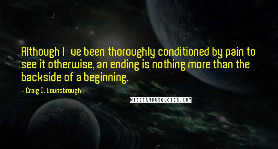 Craig D. Lounsbrough Quotes: Although I've been thoroughly conditioned by pain to see it otherwise, an ending is nothing more than the backside of a beginning.