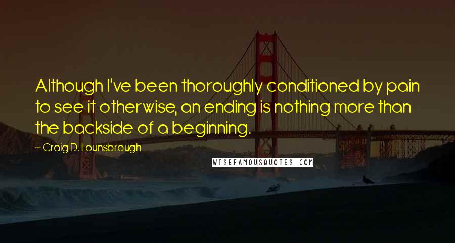 Craig D. Lounsbrough Quotes: Although I've been thoroughly conditioned by pain to see it otherwise, an ending is nothing more than the backside of a beginning.