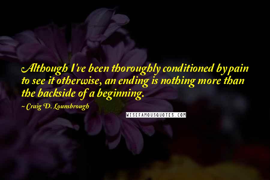 Craig D. Lounsbrough Quotes: Although I've been thoroughly conditioned by pain to see it otherwise, an ending is nothing more than the backside of a beginning.