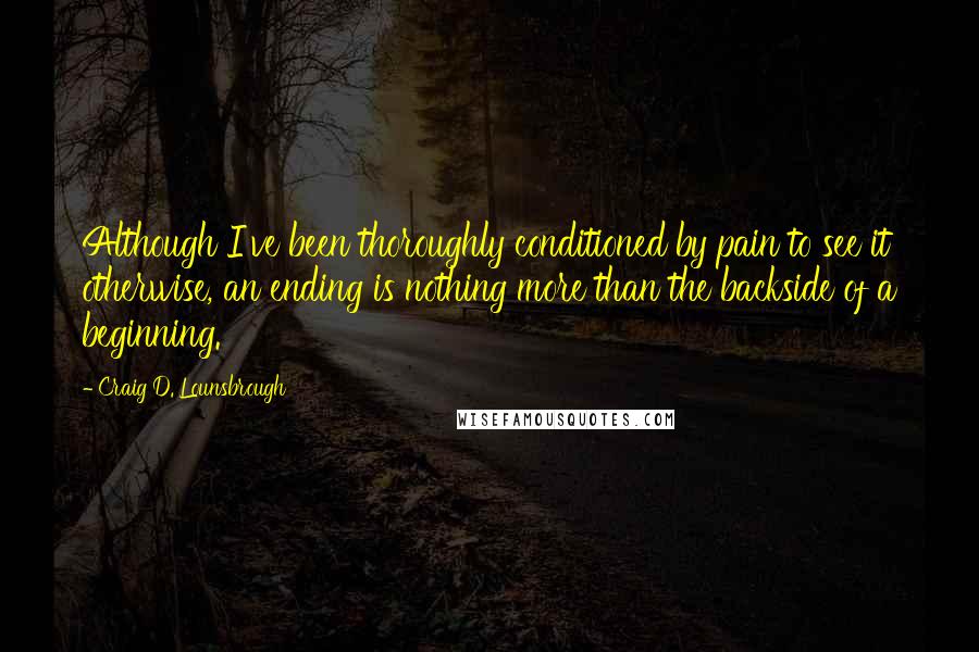 Craig D. Lounsbrough Quotes: Although I've been thoroughly conditioned by pain to see it otherwise, an ending is nothing more than the backside of a beginning.