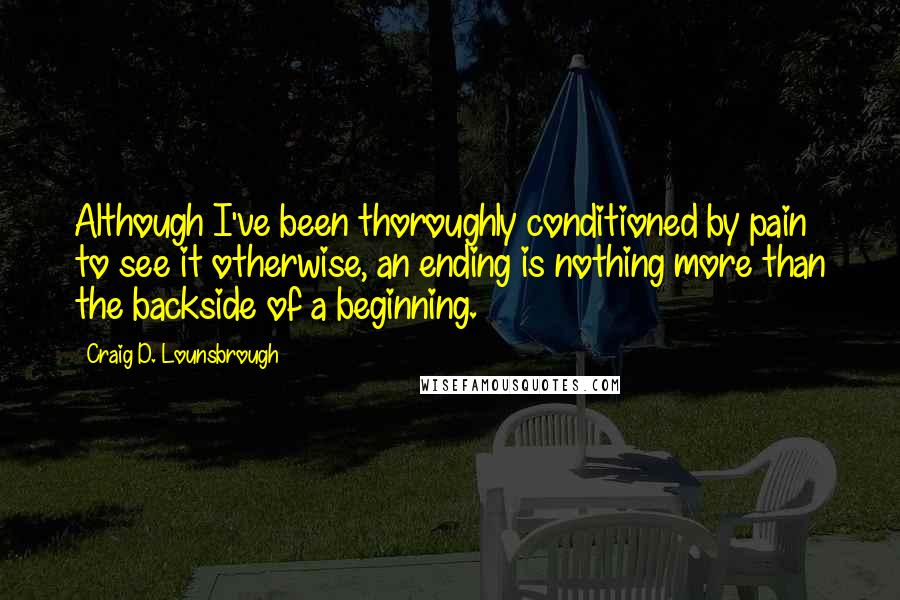 Craig D. Lounsbrough Quotes: Although I've been thoroughly conditioned by pain to see it otherwise, an ending is nothing more than the backside of a beginning.