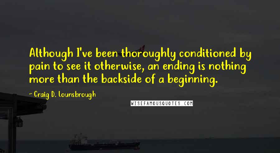 Craig D. Lounsbrough Quotes: Although I've been thoroughly conditioned by pain to see it otherwise, an ending is nothing more than the backside of a beginning.