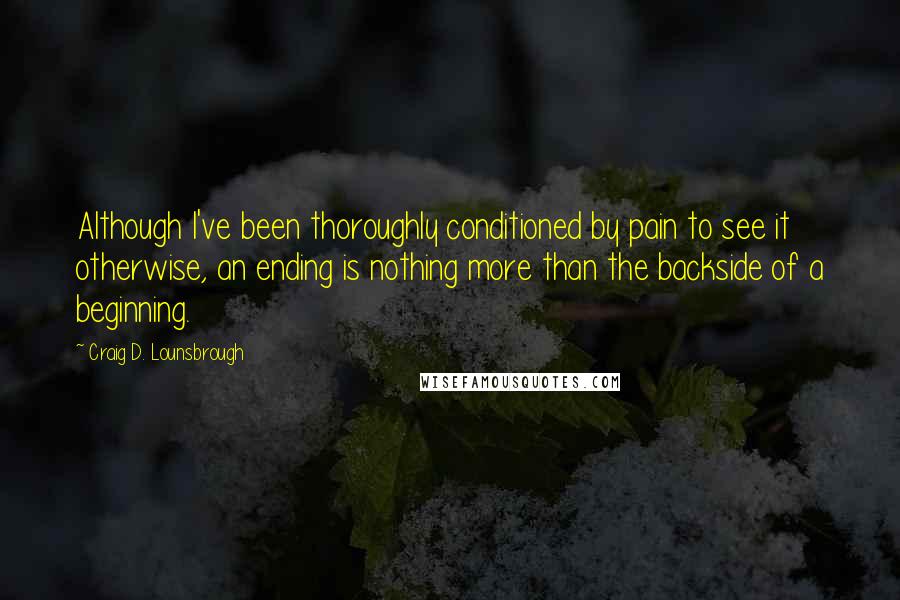 Craig D. Lounsbrough Quotes: Although I've been thoroughly conditioned by pain to see it otherwise, an ending is nothing more than the backside of a beginning.