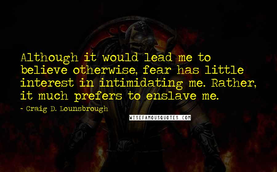 Craig D. Lounsbrough Quotes: Although it would lead me to believe otherwise, fear has little interest in intimidating me. Rather, it much prefers to enslave me.