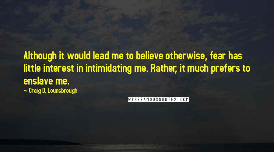 Craig D. Lounsbrough Quotes: Although it would lead me to believe otherwise, fear has little interest in intimidating me. Rather, it much prefers to enslave me.