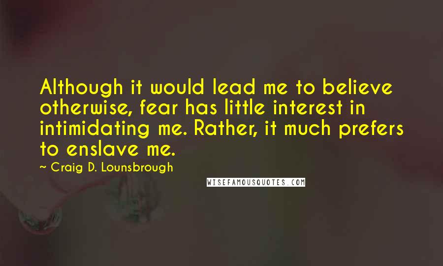 Craig D. Lounsbrough Quotes: Although it would lead me to believe otherwise, fear has little interest in intimidating me. Rather, it much prefers to enslave me.