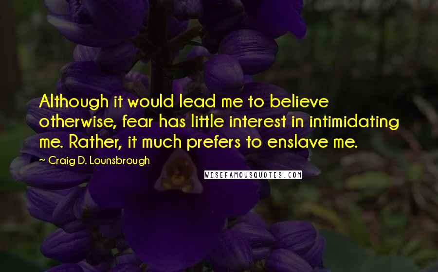 Craig D. Lounsbrough Quotes: Although it would lead me to believe otherwise, fear has little interest in intimidating me. Rather, it much prefers to enslave me.