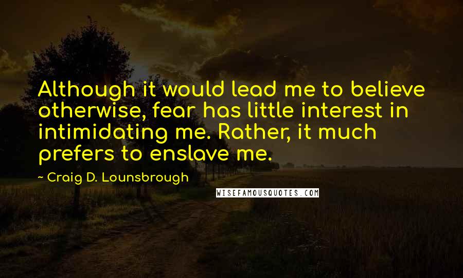 Craig D. Lounsbrough Quotes: Although it would lead me to believe otherwise, fear has little interest in intimidating me. Rather, it much prefers to enslave me.