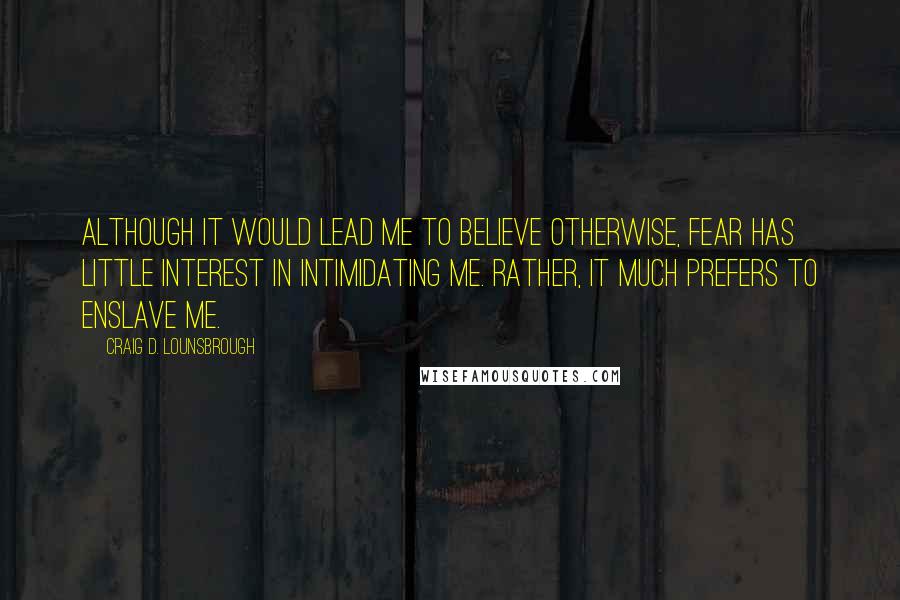 Craig D. Lounsbrough Quotes: Although it would lead me to believe otherwise, fear has little interest in intimidating me. Rather, it much prefers to enslave me.