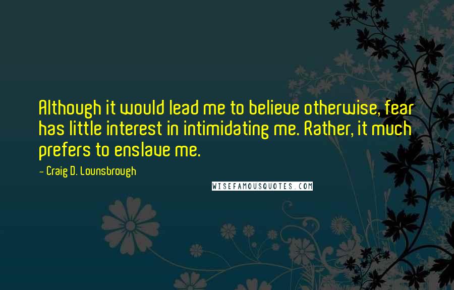 Craig D. Lounsbrough Quotes: Although it would lead me to believe otherwise, fear has little interest in intimidating me. Rather, it much prefers to enslave me.