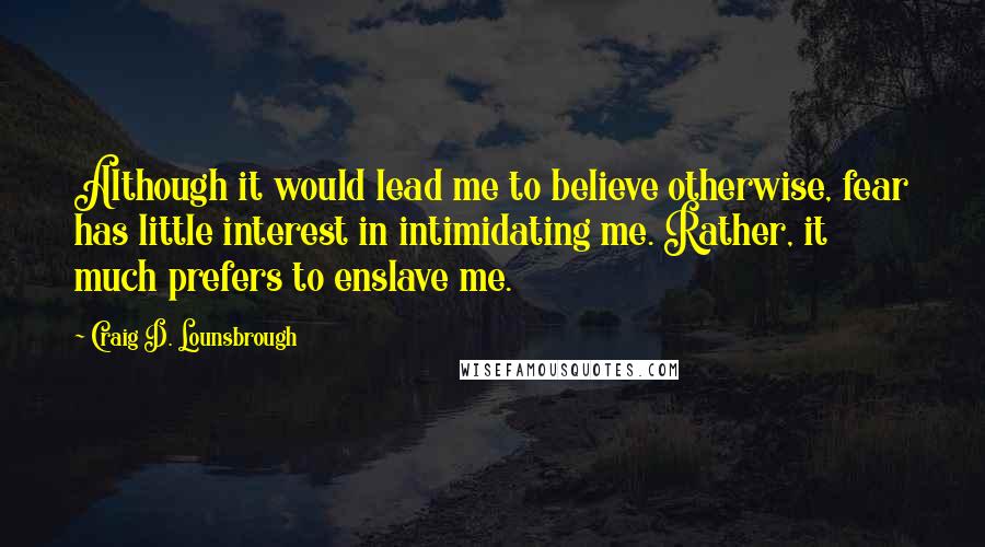 Craig D. Lounsbrough Quotes: Although it would lead me to believe otherwise, fear has little interest in intimidating me. Rather, it much prefers to enslave me.