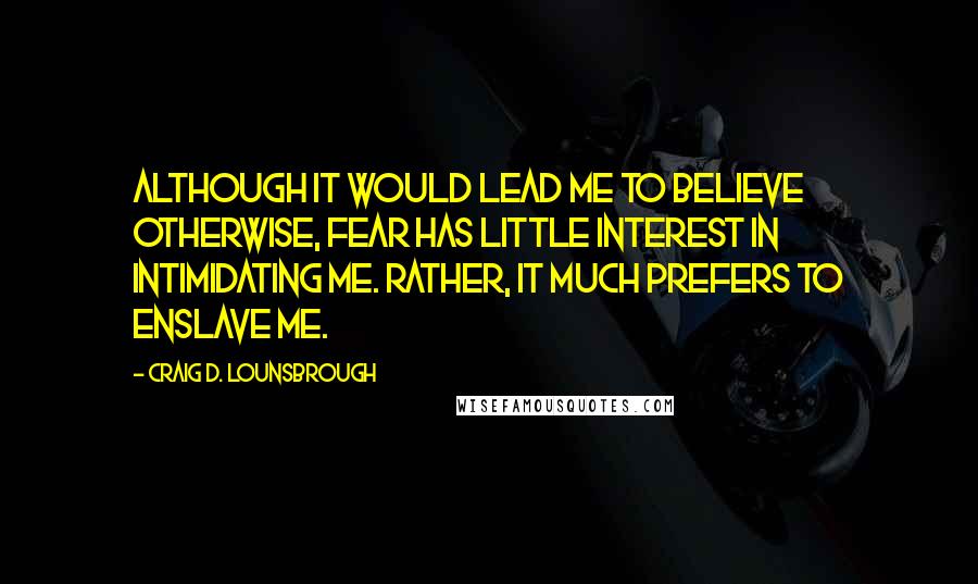Craig D. Lounsbrough Quotes: Although it would lead me to believe otherwise, fear has little interest in intimidating me. Rather, it much prefers to enslave me.