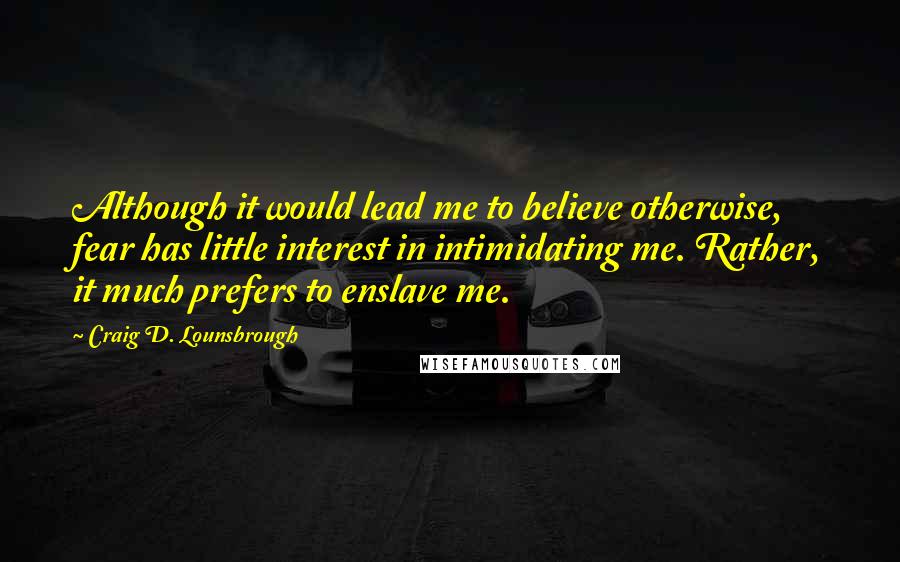 Craig D. Lounsbrough Quotes: Although it would lead me to believe otherwise, fear has little interest in intimidating me. Rather, it much prefers to enslave me.