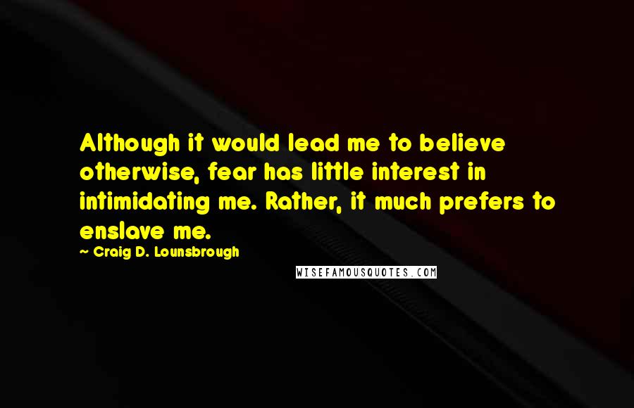 Craig D. Lounsbrough Quotes: Although it would lead me to believe otherwise, fear has little interest in intimidating me. Rather, it much prefers to enslave me.