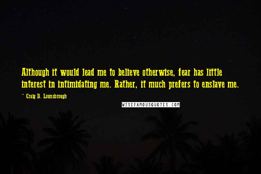 Craig D. Lounsbrough Quotes: Although it would lead me to believe otherwise, fear has little interest in intimidating me. Rather, it much prefers to enslave me.