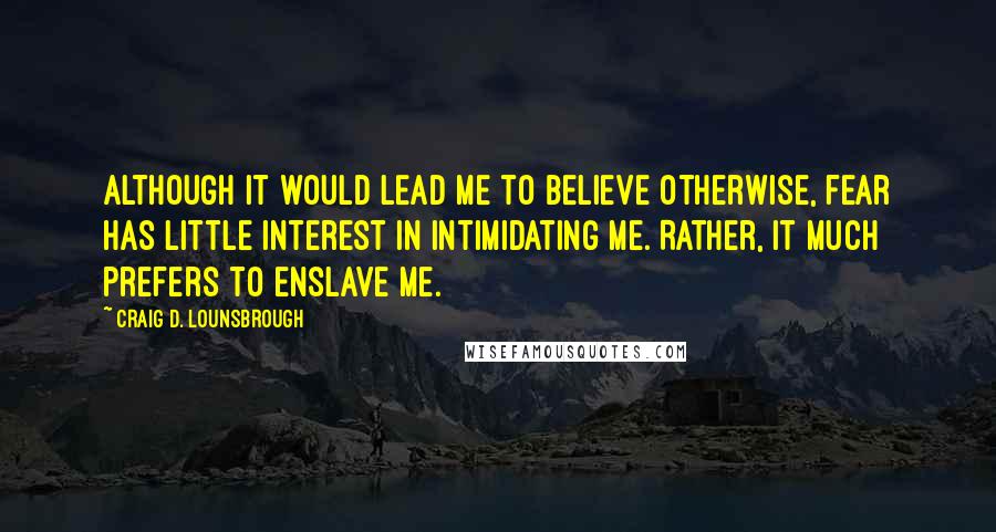 Craig D. Lounsbrough Quotes: Although it would lead me to believe otherwise, fear has little interest in intimidating me. Rather, it much prefers to enslave me.