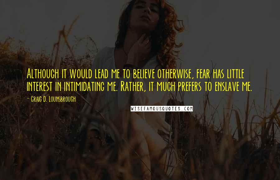 Craig D. Lounsbrough Quotes: Although it would lead me to believe otherwise, fear has little interest in intimidating me. Rather, it much prefers to enslave me.