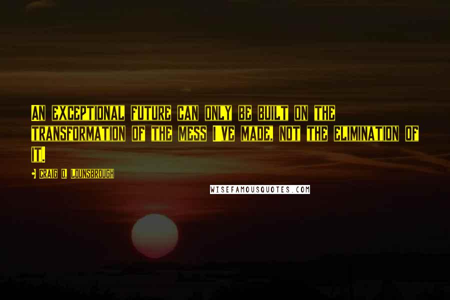 Craig D. Lounsbrough Quotes: An exceptional future can only be built on the transformation of the mess I've made, not the elimination of it.