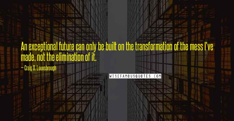 Craig D. Lounsbrough Quotes: An exceptional future can only be built on the transformation of the mess I've made, not the elimination of it.