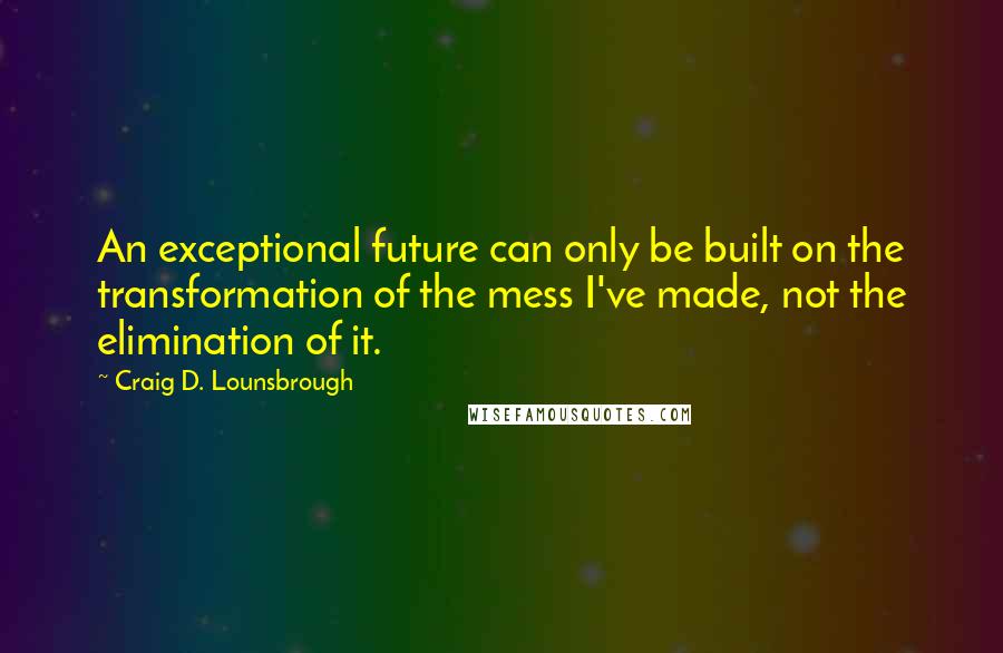 Craig D. Lounsbrough Quotes: An exceptional future can only be built on the transformation of the mess I've made, not the elimination of it.