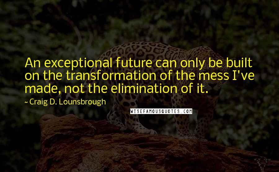 Craig D. Lounsbrough Quotes: An exceptional future can only be built on the transformation of the mess I've made, not the elimination of it.